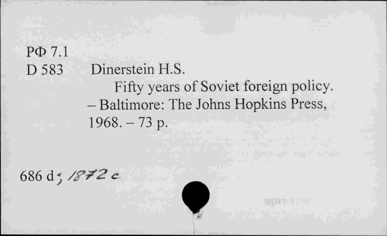 ﻿PG 7.1
D 583 Dinerstein H.S.
Fifty years of Soviet foreign policy.
- Baltimore: The Johns Hopkins Press, 1968.-73 p.
686 d - /f /2 c